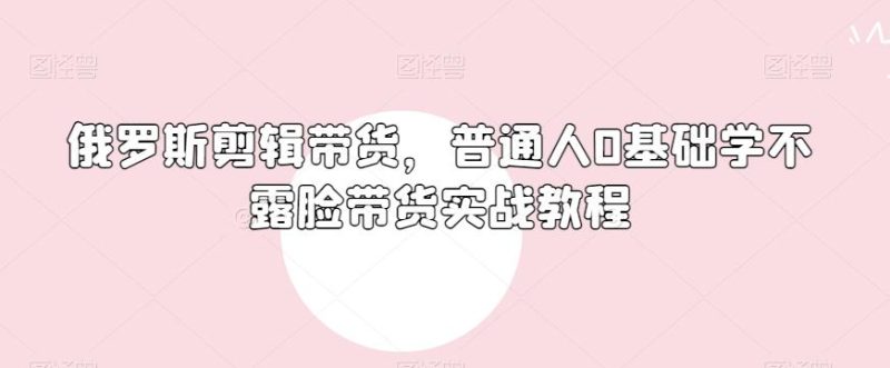 俄罗斯产品剪辑带货，普通人0基础学不露脸带货实战教程-云创智库