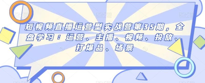 短视频直播运营型实战营第35期，全盘学习：运营、主播、视频、投放、打爆品、场景-云创智库