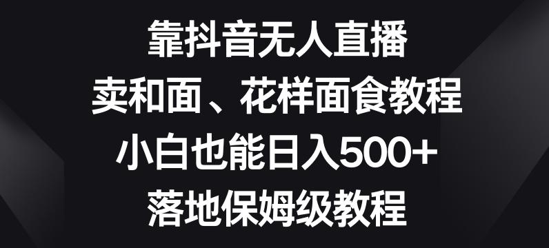 靠抖音无人直播，卖和面、花样面试教程，小白也能日入500+，落地保姆级教程【揭秘】-云创智库