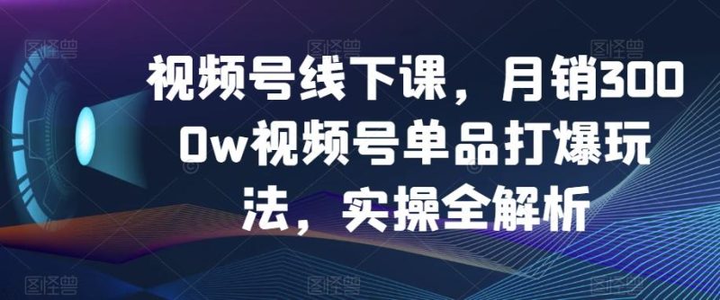 视频号线下课，月销3000w视频号单品打爆玩法，实操全解析-云创智库