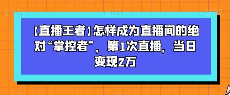 【直播王者】怎样成为直播间的绝对“掌控者”，第1次直播，当日变现2万-云创智库