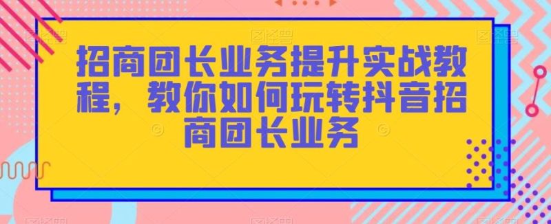 招商团长业务提升实战教程，教你如何玩转抖音招商团长业务-云创智库