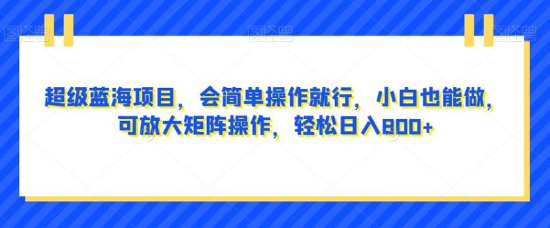 超级蓝海项目，会简单操作就行，小白也能做，可放大矩阵操作，轻松日入800+，-云创智库