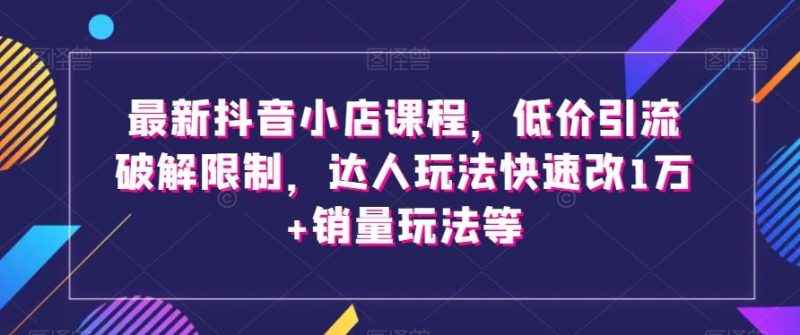 最新抖音小店课程，低价引流破解限制，达人玩法快速改1万+销量玩法等-云创智库