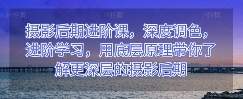 摄影后期进阶课，深度调色，进阶学习，用底层原理带你了解更深层的摄影后期-云创智库