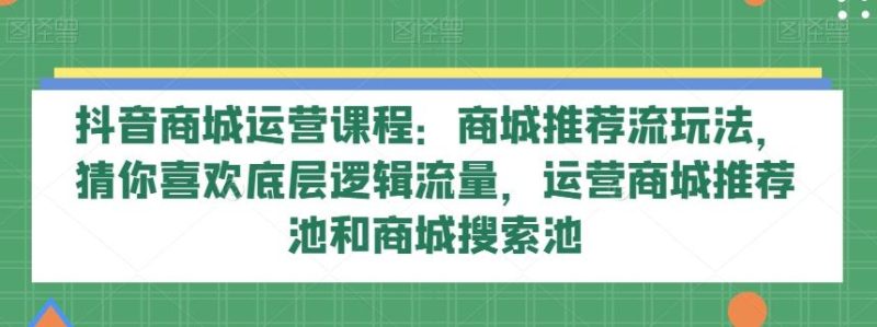抖音商城运营课程：商城推荐流玩法，猜你喜欢底层逻辑流量，运营商城推荐池和商城搜索池-云创智库