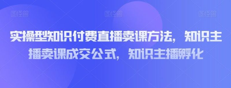 实操型知识付费直播卖课方法，知识主播卖课成交公式，知识主播孵化-云创智库