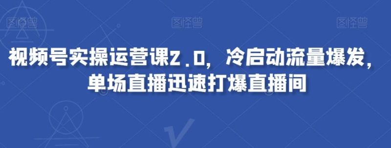 视频号实操运营课2.0，冷启动流量爆发，单场直播迅速打爆直播间-云创智库