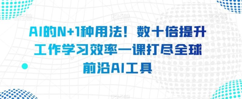 AI的N+1种用法！数十倍提升工作学习效率一课打尽全球前沿AI工具-云创智库