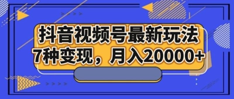 抖音视频号最新玩法，7种变现，月入20000+-云创智库