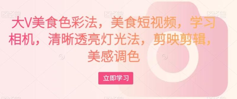 大V美食色彩法，美食短视频，学习相机，清晰透亮灯光法，剪映剪辑，美感调色-云创智库