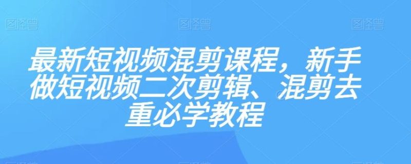 最新短视频混剪课程，新手做短视频二次剪辑、混剪去重必学教程-云创智库