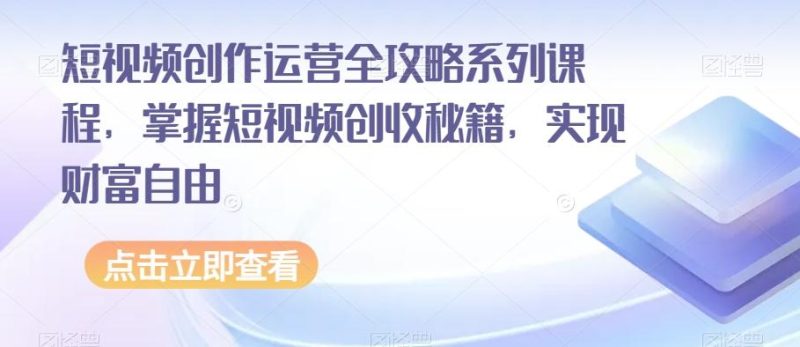 短视频创作运营全攻略系列课程，掌握短视频创收秘籍，实现财富自由-云创智库