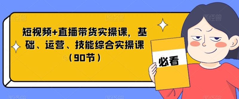 短视频+直播带货实操课，基础、运营、技能综合实操课（90节）-云创智库