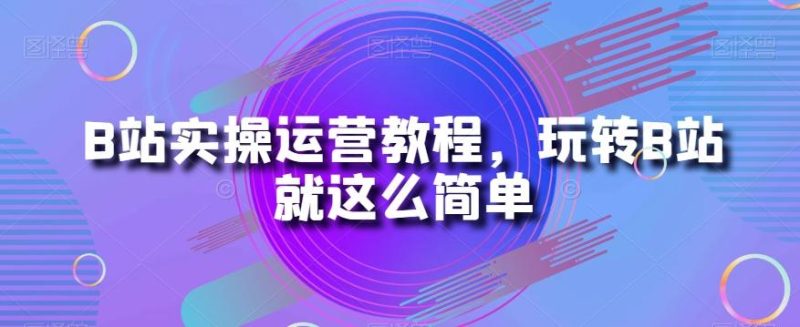 B站实操运营教程，玩转B站就这么简单-云创智库