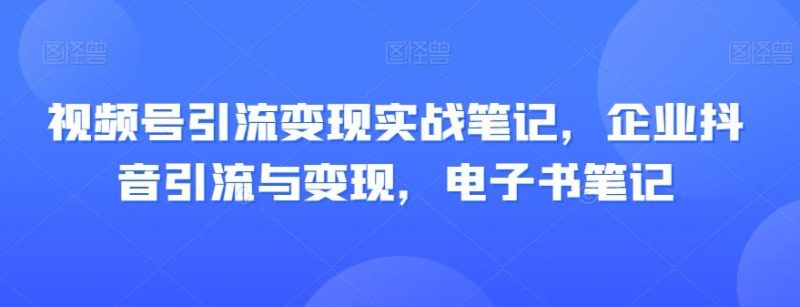 视频号引流变现实战笔记，企业抖音引流与变现，电子书笔记-云创智库