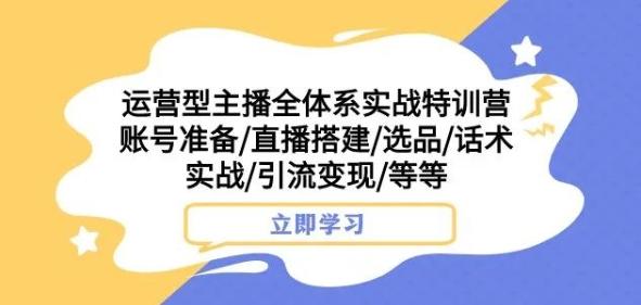 运营型主播全体系实战特训营，账号准备/直播搭建/选品/话术实战/引流变现/等等-云创智库
