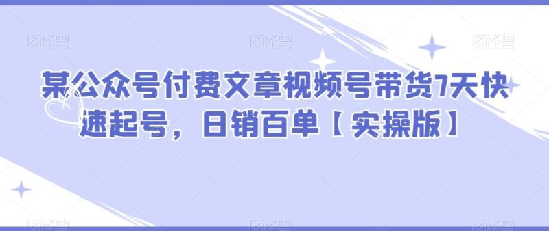 某公众号付费文章视频号带货7天快速起号，日销百单【实操版】-云创智库