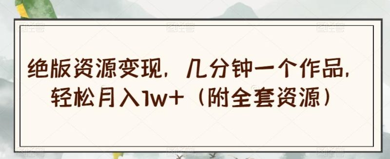 绝版资源变现，几分钟一个作品，轻松月入1w+（附全套资源）【揭秘】-云创智库