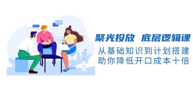 聚光投放底层逻辑课，从基础知识到计划搭建，助你降低开口成本十倍-云创智库