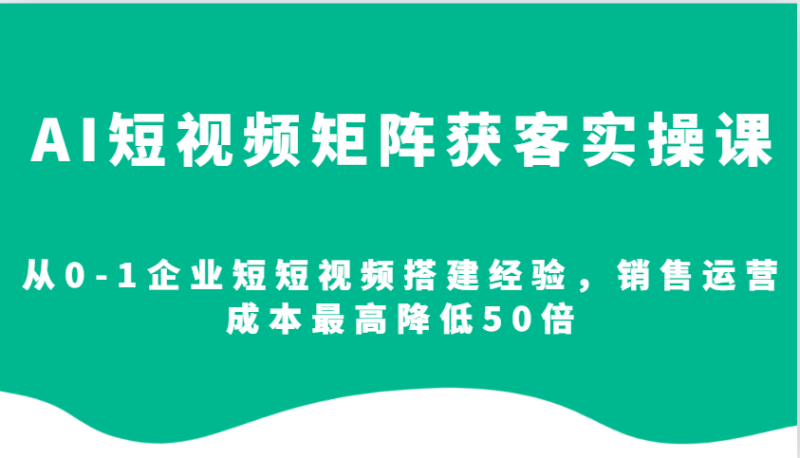 AI短视频矩阵获客实操课，从0-1企业短短视频搭建经验，销售运营成本最高降低50倍-云创智库