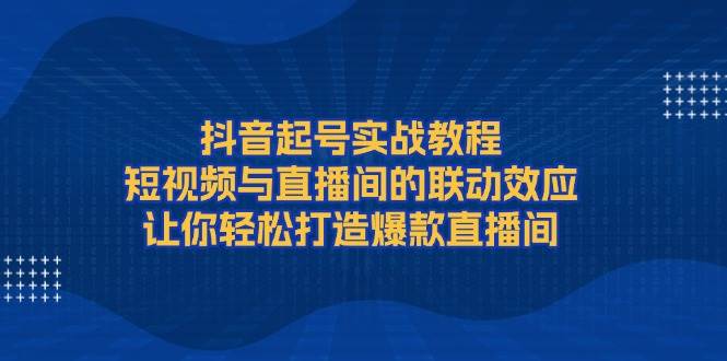 抖音起号实战教程，短视频与直播间的联动效应，让你轻松打造爆款直播间-云创智库