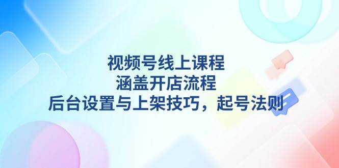 视频号线上课程详解，涵盖开店流程，后台设置与上架技巧，起号法则-云创智库