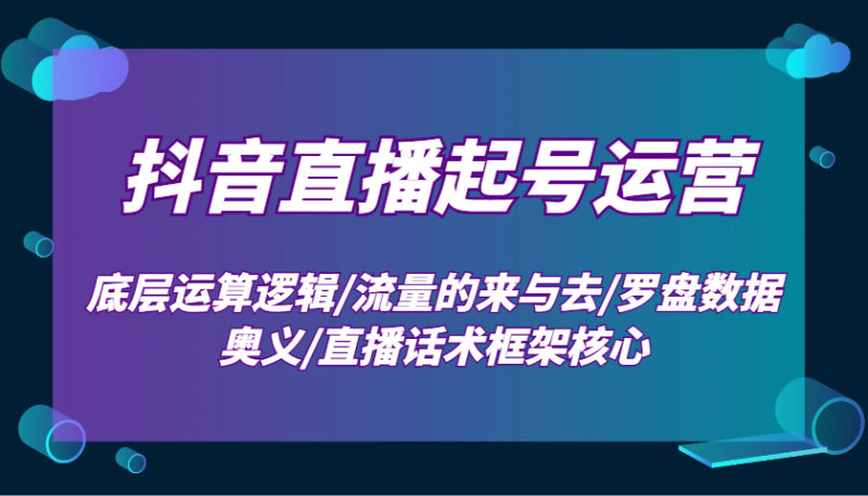 抖音直播起号运营：底层运算逻辑/流量的来与去/罗盘数据奥义/直播话术框架核心-云创智库