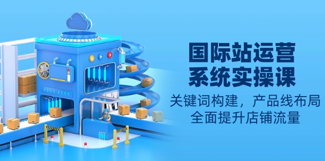 国际站运营系统实操课：关键词构建，产品线布局，全面提升店铺流量-云创智库