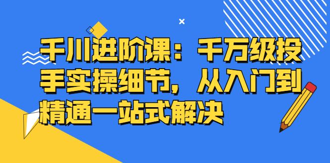 （2403期）千川进阶课：千万级投手实操细节，从入门到精通一站式解决-云创智库