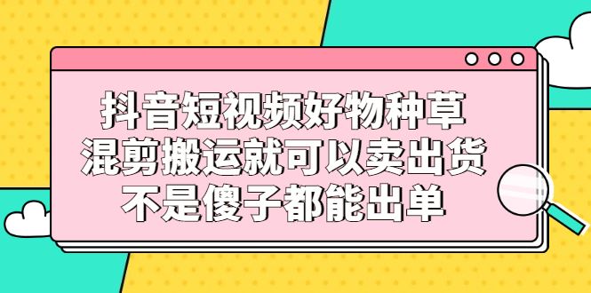（2306期）抖音短视频好物种草，混剪搬运就可以卖出货，不是傻子都能出单-云创智库