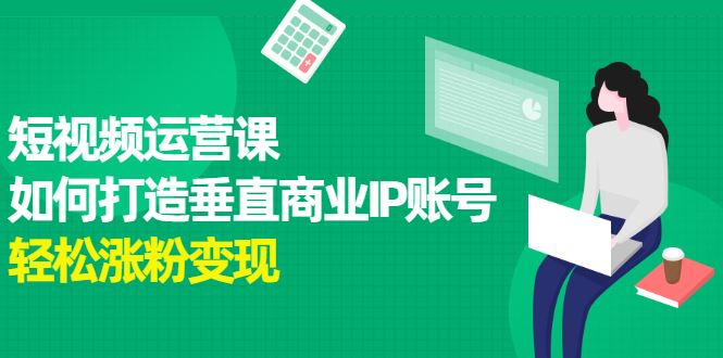 （2185期）短视频运营课，如何打造垂直商业IP账号，轻松涨粉变现-云创智库