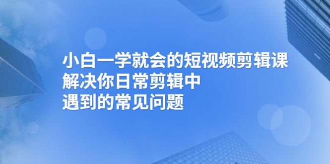 （2467期）小白一学就会的短视频剪辑课，解决你日常剪辑中遇到的常见问题-云创智库