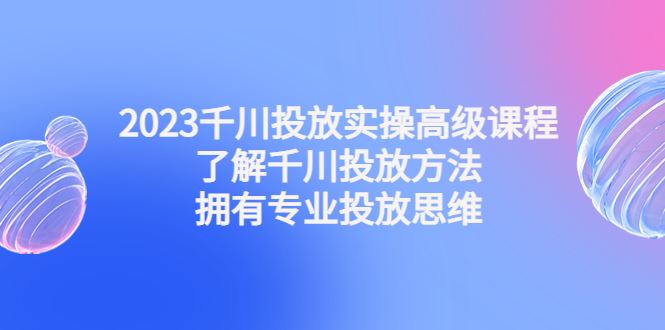 （4667期）2023千川投放实操高级课程：了解千川投放方法，拥有专业投放思维-云创智库