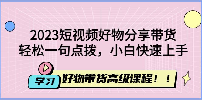 （4620期）2023短视频好物分享带货，好物带货高级课程，轻松一句点拨，小白快速上手-云创智库