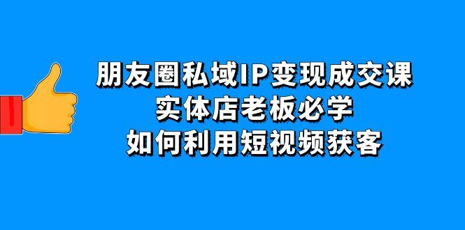 （4436期）朋友圈私域IP变现成交课：实体店老板必学，如何利用短视频获客-云创智库