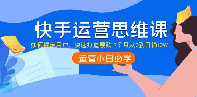（3906期）快手运营思维课：如何锁定用户，快速打造爆款 3个月从0到日销10W-云创智库