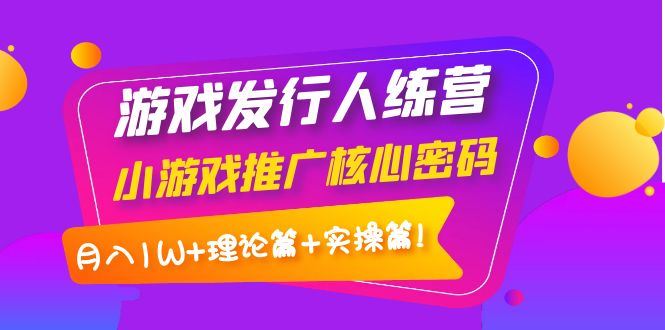 （3883期）游戏发行人训练营：小游戏推广核心密码，月入1W+理论篇+实操篇！-云创智库