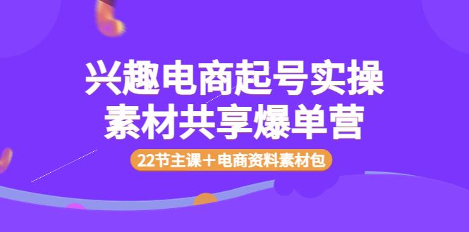 （3642期）兴趣电商起号实操素材共享爆单营（22节主课＋电商资料素材包）-云创智库