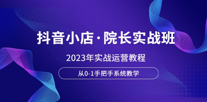 （6031期）抖音小店·院长实战班，2023年实战运营教程，从0-1手把手系统教学-云创智库