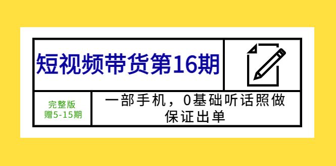 （5711期）短视频带货第16期：一部手机，0基础听话照做，保证出单 (完整版 赠5-15期)-云创智库