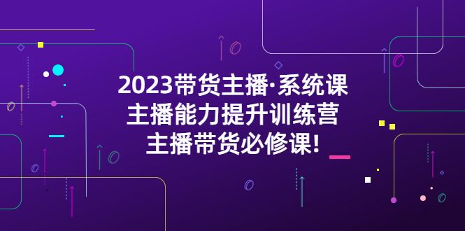 （5359期）2023带货主播·系统课，主播能力提升训练营，主播带货必修课!-云创智库
