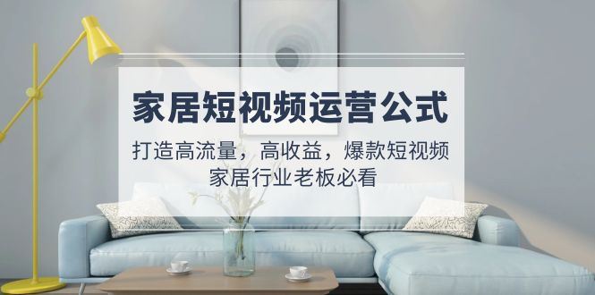 （4948期）家居短视频运营公式：打造高流量，高收益，爆款短视频  家居行业老板必看-云创智库