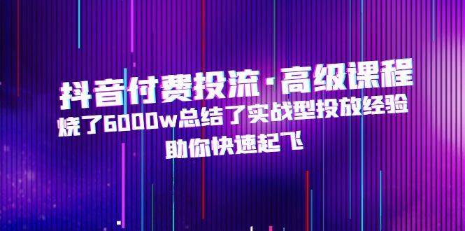 （4928期）抖音付费投流·高级课程，烧了6000w总结了实战型投放经验，助你快速起飞-云创智库