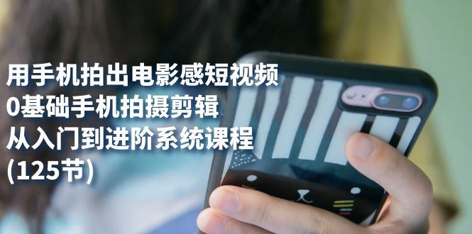 （7493期）用手机拍出电影感短视频，0基础手机拍摄剪辑，从入门到进阶系统课程(125节)-云创智库