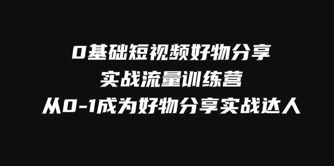 （7792期）0基础短视频好物分享实战流量训练营，从0-1成为好物分享实战达人-云创智库