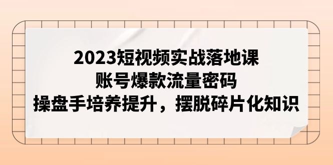 （7757期）2023短视频实战落地课，账号爆款流量密码，操盘手培养提升，摆脱碎片化知识-云创智库