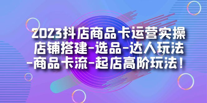 （7209期）2023抖店商品卡运营实操：店铺搭建-选品-达人玩法-商品卡流-起店高阶玩玩-云创智库