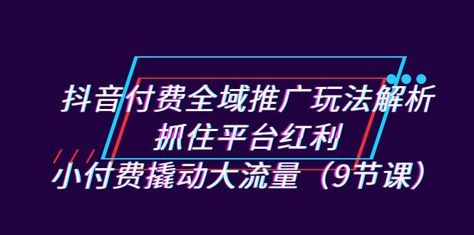 （7160期）抖音付费全域推广玩法解析：抓住平台红利，小付费撬动大流量（9节课）-云创智库