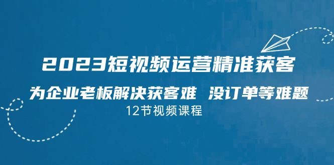 （7130期）2023短视频·运营精准获客，为企业老板解决获客难 没订单等难题（12节课）-云创智库